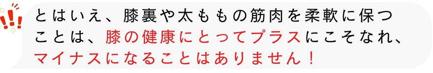 とはいえ、膝裏や太ももの筋肉を柔軟に保つ ことは、膝の健康にとってプラスにこそなれ、 マイナスになることはありません！