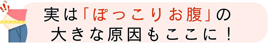 実は｢ぽっこりお腹｣の 大きな原因もここに！