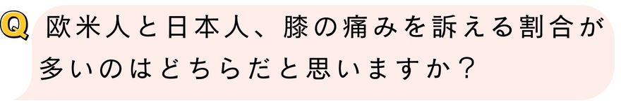 欧米人と日本人、膝の痛みを訴える割合が多いのはどちらだと思いますか？